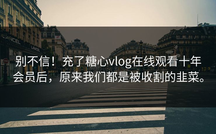 别不信！充了糖心vlog在线观看十年会员后，原来我们都是被收割的韭菜。