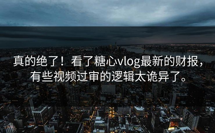 真的绝了！看了糖心vlog最新的财报，有些视频过审的逻辑太诡异了。